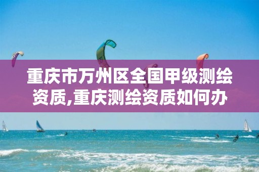 重庆市万州区全国甲级测绘资质,重庆测绘资质如何办理