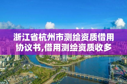 浙江省杭州市测绘资质借用协议书,借用测绘资质收多少管理费