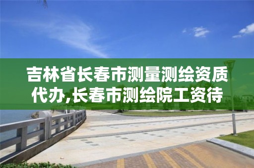 吉林省长春市测量测绘资质代办,长春市测绘院工资待遇