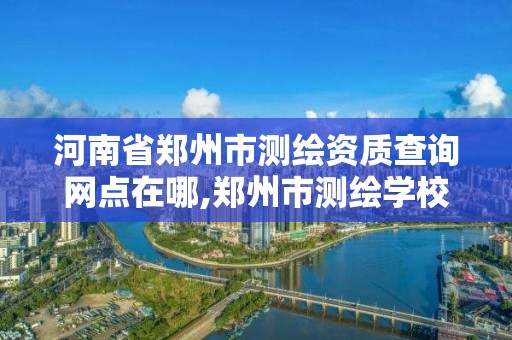 河南省郑州市测绘资质查询网点在哪,郑州市测绘学校地址。