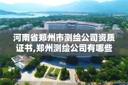 河南省郑州市测绘公司资质证书,郑州测绘公司有哪些是正规的