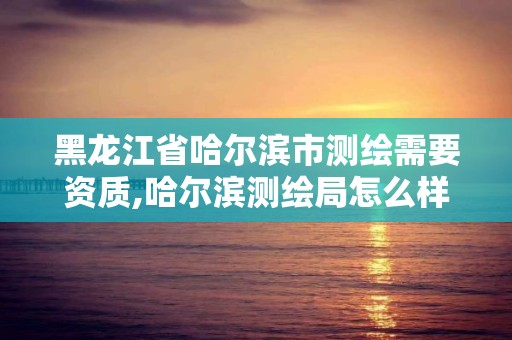 黑龙江省哈尔滨市测绘需要资质,哈尔滨测绘局怎么样