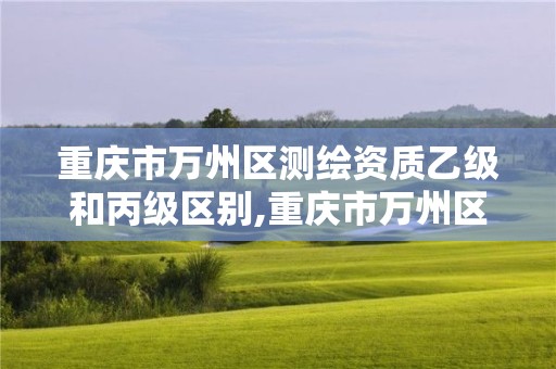 重庆市万州区测绘资质乙级和丙级区别,重庆市万州区测绘资质乙级和丙级区别在哪里