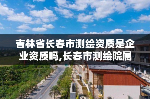 吉林省长春市测绘资质是企业资质吗,长春市测绘院属于什么单位