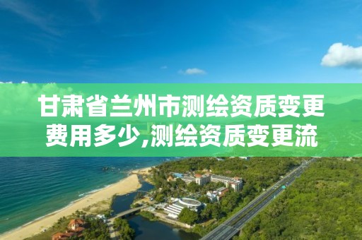 甘肃省兰州市测绘资质变更费用多少,测绘资质变更流程