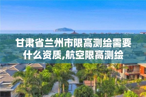 甘肃省兰州市限高测绘需要什么资质,航空限高测绘