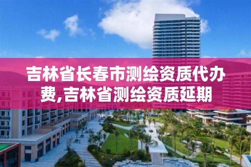 吉林省长春市测绘资质代办费,吉林省测绘资质延期