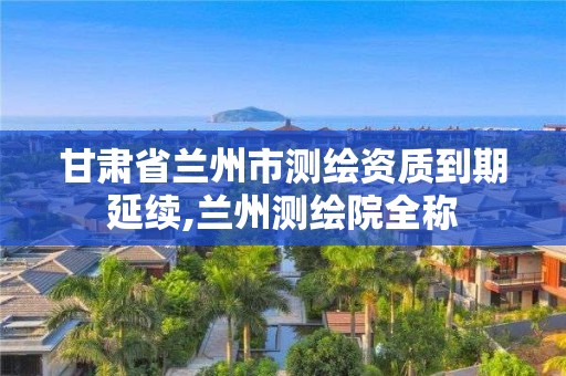 甘肃省兰州市测绘资质到期延续,兰州测绘院全称