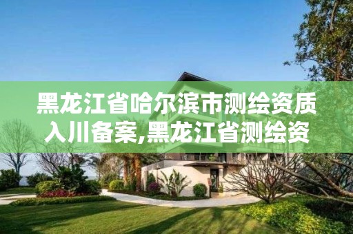 黑龙江省哈尔滨市测绘资质入川备案,黑龙江省测绘资质延期通知