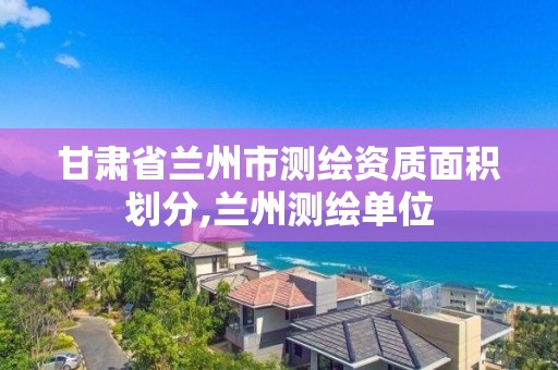 甘肃省兰州市测绘资质面积划分,兰州测绘单位