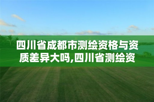 四川省成都市测绘资格与资质差异大吗,四川省测绘资质管理办法。