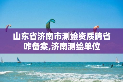 山东省济南市测绘资质跨省咋备案,济南测绘单位