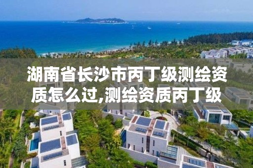 湖南省长沙市丙丁级测绘资质怎么过,测绘资质丙丁级取消时间