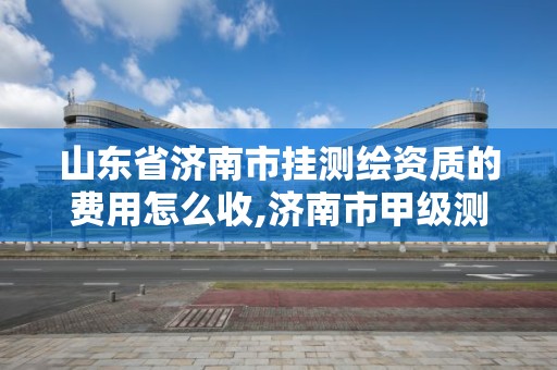 山东省济南市挂测绘资质的费用怎么收,济南市甲级测绘资质单位。