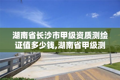 湖南省长沙市甲级资质测绘证值多少钱,湖南省甲级测绘单位