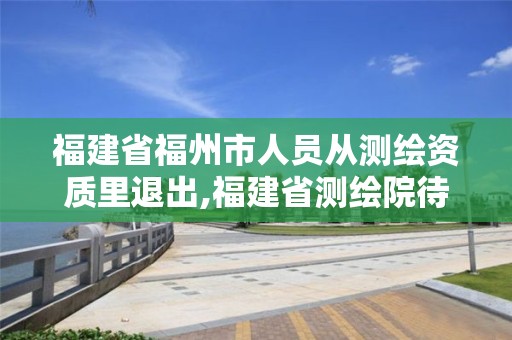 福建省福州市人员从测绘资质里退出,福建省测绘院待遇怎么样。