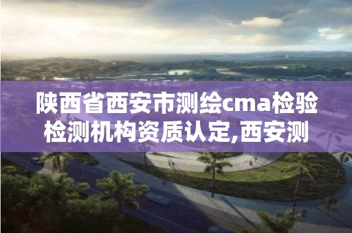 陕西省西安市测绘cma检验检测机构资质认定,西安测绘有限公司。