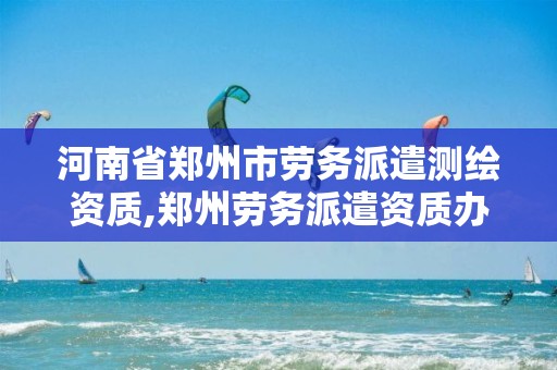 河南省郑州市劳务派遣测绘资质,郑州劳务派遣资质办理