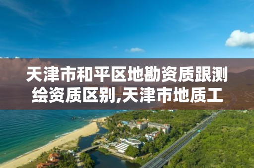 天津市和平区地勘资质跟测绘资质区别,天津市地质工程勘察院资质等级