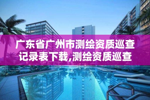 广东省广州市测绘资质巡查记录表下载,测绘资质巡查报告