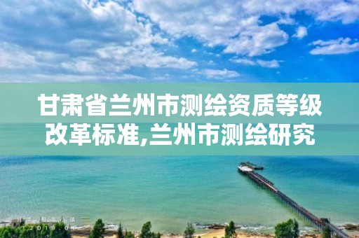 甘肃省兰州市测绘资质等级改革标准,兰州市测绘研究院改企了吗