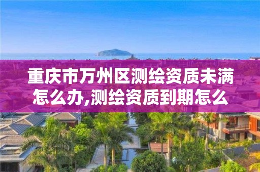 重庆市万州区测绘资质未满怎么办,测绘资质到期怎么办。