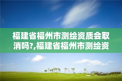 福建省福州市测绘资质会取消吗?,福建省福州市测绘资质会取消吗最新消息