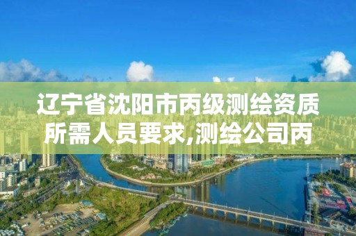 辽宁省沈阳市丙级测绘资质所需人员要求,测绘公司丙级资质要求