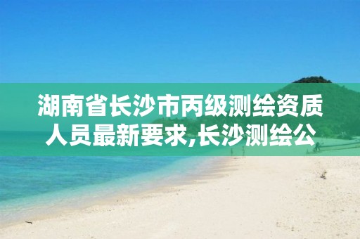 湖南省长沙市丙级测绘资质人员最新要求,长沙测绘公司资质有哪家。