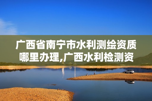 广西省南宁市水利测绘资质哪里办理,广西水利检测资质单位