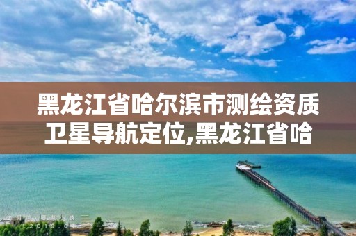 黑龙江省哈尔滨市测绘资质卫星导航定位,黑龙江省哈尔滨市测绘局