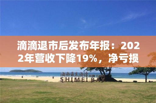 滴滴退市后发布年报：2022年营收下降19%，净亏损收窄52%