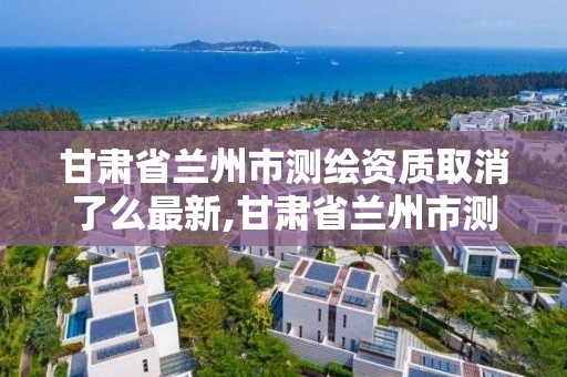 甘肃省兰州市测绘资质取消了么最新,甘肃省兰州市测绘资质取消了么最新政策