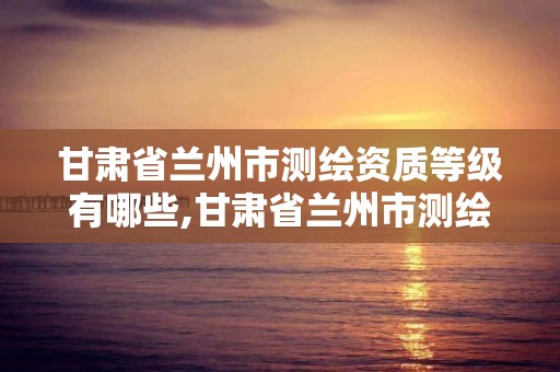 甘肃省兰州市测绘资质等级有哪些,甘肃省兰州市测绘资质等级有哪些公司