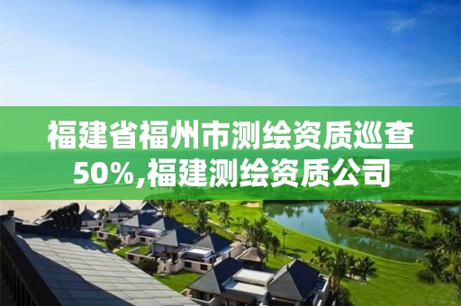 福建省福州市测绘资质巡查50%,福建测绘资质公司