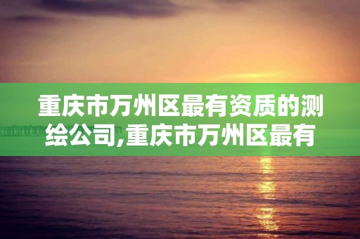 重庆市万州区最有资质的测绘公司,重庆市万州区最有资质的测绘公司是哪个。