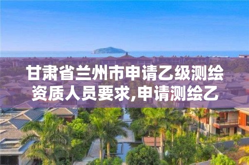 甘肃省兰州市申请乙级测绘资质人员要求,申请测绘乙级资质需要哪些材料