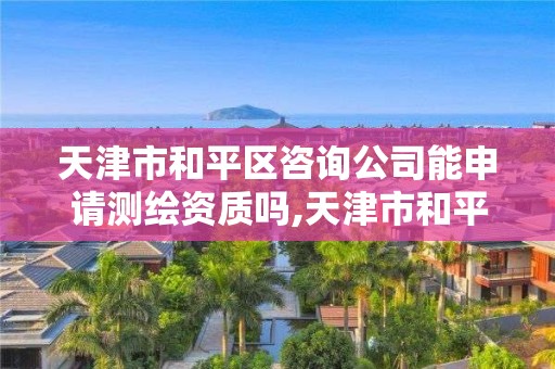 天津市和平区咨询公司能申请测绘资质吗,天津市和平区咨询公司能申请测绘资质吗多少钱。