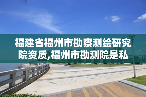 福建省福州市勘察测绘研究院资质,福州市勘测院是私企还是公立。