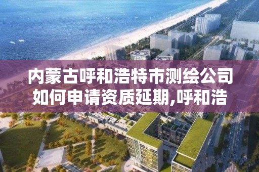 内蒙古呼和浩特市测绘公司如何申请资质延期,呼和浩特测绘局属于什么单位管理