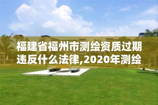 福建省福州市测绘资质过期违反什么法律,2020年测绘资质证书延期