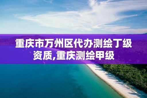 重庆市万州区代办测绘丁级资质,重庆测绘甲级