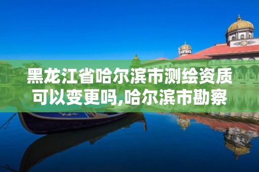 黑龙江省哈尔滨市测绘资质可以变更吗,哈尔滨市勘察测绘研究院改制