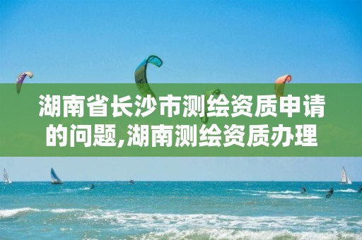 湖南省长沙市测绘资质申请的问题,湖南测绘资质办理