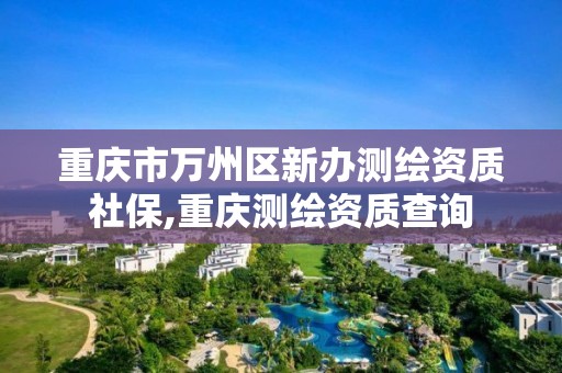 重庆市万州区新办测绘资质社保,重庆测绘资质查询