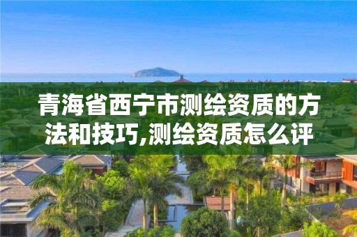 青海省西宁市测绘资质的方法和技巧,测绘资质怎么评定的。