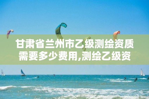 甘肃省兰州市乙级测绘资质需要多少费用,测绘乙级资质多少钱。