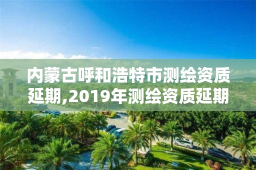 内蒙古呼和浩特市测绘资质延期,2019年测绘资质延期公告