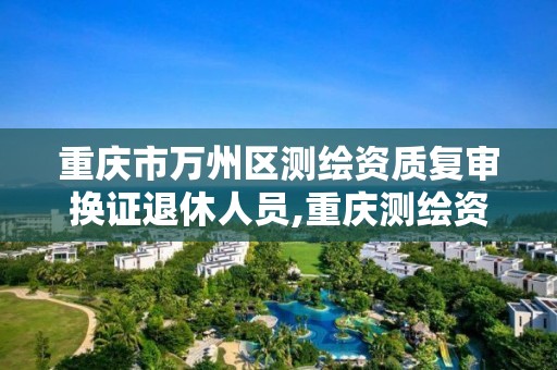 重庆市万州区测绘资质复审换证退休人员,重庆测绘资质乙级申报条件。