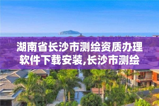 湖南省长沙市测绘资质办理软件下载安装,长沙市测绘资质单位名单。